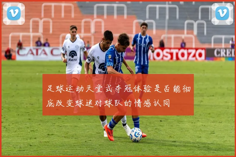 足球运动天堂式夺冠体验是否能彻底改变球迷对球队的情感认同